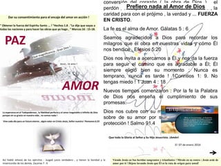 conversión del corazón ( la obra de Dios ) , el
perdón , el respeto , la sabiduría , la obediencia , la
caridad para con el prójimo , la verdad y ... FUERZA
EN CRISTO.
La fe es el alma de Amor. Gálatas 5 : 6
Seamos agradecidos a Dios para recordar los
milagros que él obra en nuestras vidas y cómo Él
nos bendice . Efesios 5:20
Dios nos invita a acercarnos a Él y nos da la fuerza
para seguir el camino que es agradable a Él; Él
siempre eligió bien su momento ; Nunca es
temprano, nunca es tarde ! 1Corintios 1: 9. No
tengas miedo ! 1 Juan 4 : 18
Nuevos tiempos comenzaron : Por la fe la Palabra
de Dios nos enseña el cumplimiento de sus
promesas.
Dios nos cubre con su misericordia y nos Escudo
sobre de su amor por su amor es siempre una
protección ! Salmo 91.4
Dar su consentimiento para el encaje del amor en acción !
" Obtener la fuerza del Espíritu Santo ... ! "Hechos 1.8 . "Le dije que vayas a
todas las naciones y para hacer las obras que yo hago , " Marcos 16 : 15-18.
Prefiero nada al Amor de Dios
Viendo Jesús en Sus heridas sangrantes y triunfantes ! Míralo en su rostro : Jesús arde de
amor por ti ! Déjese lavando Jesús que Él es la ruta de origen para usted!
La esperanza en el Todopoderoso , la fidelidad perfecta y el amor inagotable e infinito de Dios
porque sin su gracia en nuestra vida , no somos nada !
Vive cada día para un futuro eterno , algún valor en Cristo Jesús, Señor nuestro ! Romanos 6:23
Así habló Jehová de los ejércitos : Juzgad juicio verdadero , y tienen la bondad y la
misericordia de los demás. Zacarías 7 : 9
Que toda la Gloria al Señor y Su Hijo Jesucristo. ¡Amén!
El 07 de enero 2016
Jesús , te amo !
AMOR
PAZ
 