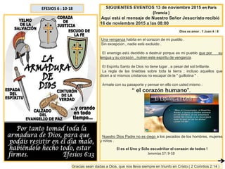 EFESIOS 6 : 10-18
Una venganza habita en el corazón de mi pueblo .
Sin excepción , nadie está excluido .
El enemigo está decidido a destruir porque es mi pueblo que por su
lengua y su corazón , nutren este espíritu de venganza.
El Espíritu Santo de Dios no tiene lugar , a pesar del sol brillante.
La regla de las tinieblas sobre toda la tierra ; incluso aquellos que
dicen a sí mismos cristianos no escapar de la " guillotina " .
Ármate con su pasaporte y pensar en ello con usted mismo :
“ el corazón humano".
Nuestro Dios Padre no es ciego a los pecados de los hombres, mujeres
y niños .
Él es el Uno y Sólo escudriñar el corazón de todos !
Jeremías 17: 9-10
SIGUIENTES EVENTOS 13 de noviembre 2015 en París
(Francia )
Aquí está el mensaje de Nuestro Señor Jesucristo recibió
16 de noviembre 2015 a las 08:00
Dios es amor . 1 Juan 4 : 8
Gracias sean dadas a Dios, que nos lleva siempre en triunfo en Cristo ( 2 Corintios 2:14 )
 