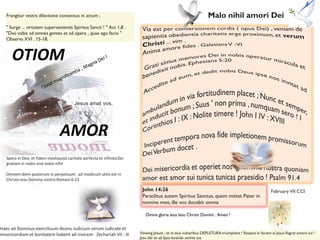 OTIOM
AMOR
Jesus amat vos,
Malo nihil amori Dei
John 14:26
Paraclitus autem Spiritus Sanctus, quem mittet Pater in
nomine meo, ille vos docebit omnia
February VII CCI
Frangitur vestra dilectione consensus in actum ;
" Surge ... virtutem supervenientis Spiritus Sancti ! " Act 1,8 .
"Dixi vobis ad omnes gentes et ad opera , quae ego facio "
Observa XVI , 15-18.
Spera in Deo, et fidem inexhausta caritate perfecta et infinitaDei
gratiam in nobis sine nobis nihil
Omnem diem posterum in perpetuum , ad modicum utilis est in
Christo Iesu Domino nostro Romani 6:23
Haec ait Dominus exercituum dicens iudicium verum iudicate et
misericordiam et bonitatem habent ad invicem . Zechariah VII : IX Viewing Jesum , et in eius vulneribus DEPLETURA triumphant ! Respice in faciem ei Jesus flagrat amore tui !
Jesu tibi sit ab Ipso lavando semita tua
Omnis gloria eius Iesu Christi Domini . Amen !
 