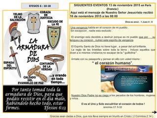 EFESIOS 6 : 10-18
Una venganza habita en el corazón de mi pueblo .
Sin excepción , nadie está excluido .
El enemigo está decidido a destruir porque es mi pueblo que por su
lengua y su corazón , nutren este espíritu de venganza.
El Espíritu Santo de Dios no tiene lugar , a pesar del sol brillante.
La regla de las tinieblas sobre toda la tierra ; incluso aquellos que
dicen a sí mismos cristianos no escapar de la " guillotina " .
Ármate con su pasaporte y pensar en ello con usted mismo :
“ el corazón humano".
Nuestro Dios Padre no es ciego a los pecados de los hombres, mujeres
y niños .
Él es el Uno y Sólo escudriñar el corazón de todos !
Jeremías 17: 9-10
SIGUIENTES EVENTOS 13 de noviembre 2015 en París
(Francia )
Aquí está el mensaje de Nuestro Señor Jesucristo recibió
16 de noviembre 2015 a las 08:00
Dios es amor . 1 Juan 4 : 8
Gracias sean dadas a Dios, que nos lleva siempre en triunfo en Cristo ( 2 Corintios 2:14 )
 