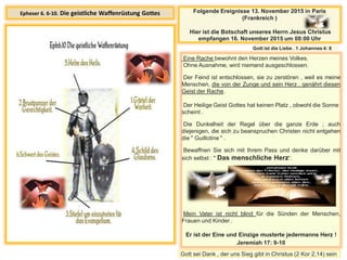 Epheser 6. 6-10. Die geistliche Waffenrüstung Gottes
Eine Rache bewohnt den Herzen meines Volkes.
Ohne Ausnahme, wird niemand ausgeschlossen.
Der Feind ist entschlossen, sie zu zerstören , weil es meine
Menschen, die von der Zunge und sein Herz , genährt diesen
Geist der Rache.
Der Heilige Geist Gottes hat keinen Platz , obwohl die Sonne
scheint .
Die Dunkelheit der Regel über die ganze Erde ; auch
diejenigen, die sich zu beanspruchen Christen nicht entgehen
die " Guillotine " .
Bewaffnen Sie sich mit Ihrem Pass und denke darüber mit
sich selbst : " Das menschliche Herz“.
Mein Vater ist nicht blind für die Sünden der Menschen,
Frauen und Kinder .
Er ist der Eine und Einzige musterte jedermanns Herz !
Jeremiah 17: 9-10
Folgende Ereignisse 13. November 2015 in Paris
(Frankreich )
Hier ist die Botschaft unseres Herrn Jesus Christus
empfangen 16. November 2015 um 08:00 Uhr
Gott ist die Liebe . 1 Johannes 4: 8
Gott sei Dank , der uns Sieg gibt in Christus (2 Kor 2,14) sein
 