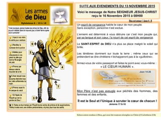 Ephésiens 6 : 10 à 18
Un esprit de vengeance habite le cœur de mon peuple.
Sans exception, personne n’est exclue.
L’ennemi est déterminé à vous détruire car c’est mon peuple qui,
par sa langue et son cœur, l’a nourri de cet esprit de vengeance.
Le SAINT-ESPRIT de DIEU n’a plus sa place malgré le soleil qui
brille.
Les ténèbres dominent sur toute la terre ; même ceux qui se
prétendent se dire chrétiens n’échapperont pas à la «guillotine».
Armez-vous de votre passeport et faites le point avec vous-même :
« LE CŒUR HUMAIN ».
Mon Père n’est pas aveugle aux péchés des hommes, des
femmes et des enfants.
Il est le Seul et l’Unique à scruter le cœur de chacun !
Jérémie 17:9-10
Dieu estamour. 1 Jean 4 : 8
Grâces soient rendues à Dieu, qui nous fait toujours triompher en Christ (2 Corinthiens 2:14)
Jean 14:26
 