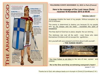 FOLLOWING EVENTS NOVEMBER 13, 2015 in Paris (France)
Here is the message of Our Lord Jesus Christ
received 16 November 2015 at 08:00
God is love. 1 John 4: 8
A revenge inhabits the heart of my people. Without exception, no
one is excluded.
The enemy is determined to destroy you because it's my people
who by his tongue and his heart , nourished this spirit of
vengeance.
The Holy Spirit of God has no place, despite the sun shining .
The darkness rule over all the earth ; even those who claim
themselves Christians will not escape the «guillotine».
Arm yourself with your passport and think about it with yourself :
« THE HUMAN HEART».
Our God Father is not blind to the sins of men, women and
children.
He is the One and Only scrutinizing everyone's heart !
Thanks be to God, who always leads us in triumph in Christ (2 Corinthians 2:14 )
Jeremiah 17 : 9-10
 