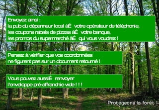 Envoyez ainsi : la pub du dépanneur local à… votre opérateur de téléphonie,  les coupons rabais de pizzas à… votre banque, les promos du supermarché à… qui vous voudrez !  Pensez à vérifier que vos coordonnées ne figurent pas sur un document retourné !  Vous pouvez aussi… renvoyer  l'enveloppe pré-affranchie vide ! ! ! 