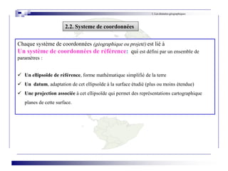 Chaque système de coordonnées (géographique ou projeté) est lié à
Un système de coordonnées de référence: qui est défini par un ensemble de
paramètres :
 Un ellipsoïde de référence, forme mathématique simplifié de la terre
 Un datum, adaptation de cet ellipsoïde à la surface étudié (plus ou moins étendue)
 Une projection associée à cet ellipsoïde qui permet des représentations cartographique
planes de cette surface.
1. Les données géographiques
2.2. Systeme de coordonnées
 
