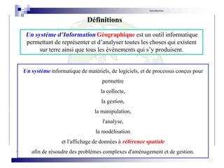 Introduction
Un système d’Information Géographique est un outil informatique
permettant de représenter et d’analyser toutes les choses qui existent
sur terre ainsi que tous les évènements qui s’y produisent.
Définitions
Un système informatique de matériels, de logiciels, et de processus conçus pour
permettre
la collecte,
la gestion,
la manipulation,
l'analyse,
la modélisation
et l'affichage de données à référence spatiale
afin de résoudre des problèmes complexes d'aménagement et de gestion.
 