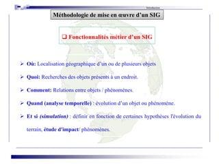  Où: Localisation géographique d’un ou de plusieurs objets
 Quoi: Recherches des objets présents à un endroit.
 Comment: Relations entre objets / phénomènes.
 Quand (analyse temporelle) : évolution d’un objet ou phénomène.
 Et si (simulation) : définir en fonction de certaines hypothèses l'évolution du
terrain, étude d'impact/ phénomènes.
Introduction
 Fonctionnalités métier d’un SIG
Méthodologie de mise en œuvre d’un SIG
 