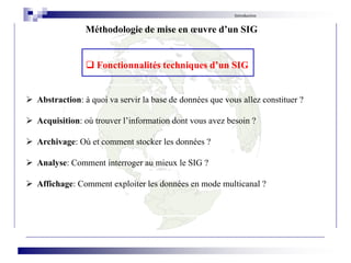  Abstraction: à quoi va servir la base de données que vous allez constituer ?
 Acquisition: où trouver l’information dont vous avez besoin ?
 Archivage: Où et comment stocker les données ?
 Analyse: Comment interroger au mieux le SIG ?
 Affichage: Comment exploiter les données en mode multicanal ?
Introduction
Méthodologie de mise en œuvre d’un SIG
 Fonctionnalités techniques d’un SIG
 