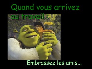 Quand vous arrivez au travail : Embrassez les amis ... 