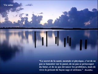 Vie saine




            “Le secret de la santé, mentale et physique, c’est de ne
            pas se lamenter sur le passé, de ne pas se préoccuper
            du futur, et de ne pas devancer les problèmes, mais de
            vivre le présent de façon sage et sérieuse.” -Bouddha-
 