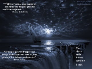 “N’être personne, pour personne,
  constitue une des plus grandes
souffrances qui soit.”
          -Theresa de Calcutta-




                                         Mes
  “N’aie pas peur de t’approcher         chers
lorsqu’un bateau vient vers toi, il se   amis :
peut qu’il se balance du bon côté.”      Bonne
            -Dicton chinois-
                                         semaine
                                         à tous.
 