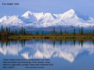 Une simple visite




“Nous sommes tous ici et maintenant pour une visite.
Nous ne sommes que de passage. Nous sommes venus
observer, apprendre, grandir, aimer puis retourner d’où
nous venons.”           -Dicton aborigène australien-
 