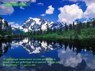 La génération future




“L’authentique conservateur est celui qui sait que le
monde n’est pas un héritage de ses parents, mais un prêt
de ses enfants.” -J.J. Audubon 1800-
 