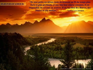 “Ils sont petits au début, mais deviennent au fil du temps plus
FLEUVES D’AMOUR    forts et plus profonds, et une fois leur course entamée, il est
                  impossible de revenir en arrière. Il en est ainsi des fleuves, des
                         années et des amitiés.”           -Ancien vers sanskrit-
 