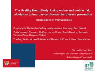 The Healthy Heart Study: Using online and mobile risk
calculators to improve cardiovascular disease prevention
Carissa Bonner, PhD Candidate

Supervisors: Kirsten McCaffery, Jesse Jansen, Les Irwig, Ben Newell
Collaborators: Shannon McKinn, Jenny Doust, Paul Glasziou, Armando
Teixeira-Pinto, Haryana Dhillon
Funding: National Health & Medical Research Council, Heart Foundation

The Healthy Heart Study
Screening and Test Evaluation Program (STEP)
Sydney School of Public Health

 