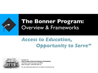 The Bonner Program:
Overview & Frameworks

Access to Education,
     Opportunity to Serve”

A program of:
The Corella & Bertram Bonner Foundation
10 Mercer Street, Princeton, NJ 08540
(609) 924-6663 • (609) 683-4626 fax
For more information, please visit our website at www.bonner.org
 