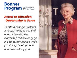 Bonner
Program Motto
Access to Education,
Opportunity to Serve
To afford college students
an opportunity to use their
energy, talents, and
leadership skills to engage
in community service while
providing developmental
and ﬁnancial support.
 