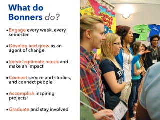 •Engage every week, every
semester
•Develop and grow as an
agent of change
•Serve legitimate needs and
make an impact
•Connect service and studies,
and connect people
•Accomplish inspiring
projects!
•Graduate and stay involved
What do
Bonners do?
 