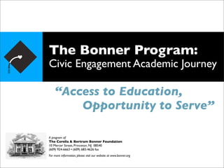 The Bonner Program:
Civic Engagement Academic Journey

    “Access to Education,
        Opportunity to Serve”

A program of:
The Corella & Bertram Bonner Foundation
10 Mercer Street, Princeton, NJ 08540
(609) 924-6663 • (609) 683-4626 fax
For more information, please visit our website at www.bonner.org
 