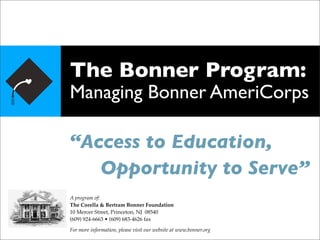 The Bonner Program:
Managing Bonner AmeriCorps

“Access to Education,

 Opportunity to Serve”
A program of:
The Corella & Bertram Bonner Foundation
10 Mercer Street, Princeton, NJ 08540
(609) 924-6663 • (609) 683-4626 fax

For more information, please visit our website at www.bonner.org
 