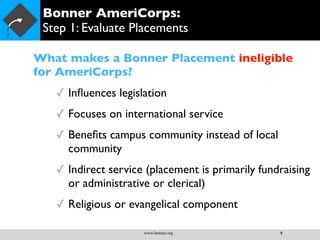 Bonner AmeriCorps:
 Step 1: Evaluate Placements

What makes a Bonner Placement ineligible
for AmeriCorps?
   ✓ Inﬂuences legislation
   ✓ Focuses on international service
   ✓ Beneﬁts campus community instead of local
     community
   ✓ Indirect service (placement is primarily fundraising
     or administrative or clerical)
   ✓ Religious or evangelical component

                     www.bonner.org               9
 