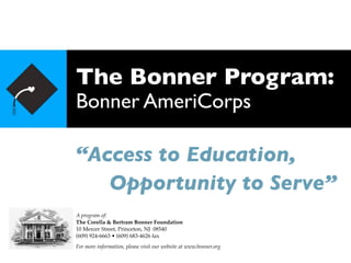 The Bonner Program:
Bonner AmeriCorps

“Access to Education,

 Opportunity to Serve”
A program of:
The Corella & Bertram Bonner Foundation
10 Mercer Street, Princeton, NJ 08540
(609) 924-6663 • (609) 683-4626 fax
For more information, please visit our website at www.bonner.org
 