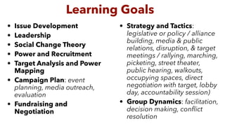 • Issue Development
• Leadership
• Social Change Theory
• Power and Recruitment
• Target Analysis and Power
Mapping
• Campaign Plan: event
planning, media outreach,
evaluation
• Fundraising and
Negotiation
• Strategy and Tactics:
legislative or policy / alliance
building, media & public
relations, disruption, & target
meetings / rallying, marching,
picketing, street theater,
public hearing, walkouts,
occupying spaces, direct
negotiation with target, lobby
day, accountability session)
• Group Dynamics: facilitation,
decision making, conﬂict
resolution
Learning Goals
 