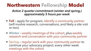 Active 2 quarter commitment (winter and spring,)
approximately 5 hours per week
• Fall – apply for program, identify a community partner
(will involve research, conversations, and likely a site visit
or two)
• Winter – weekly meetings of the cohort, plus weekly
research and conversation with your community partner
• Spring – regular work with your community partner to
continue your advocacy project; every other week
meetings with the cohort
Northwestern Fellowship Model
 