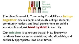 The New Brunswick Community Food Alliance brings
together city residents and youth, college students,
community leaders, and local government to build a
sustainable and just food system in our city.
Our mission is to ensure that all New Brunswick
residents have access to nutritious, safe, affordable, and
culturally appropriate food at all times.
 