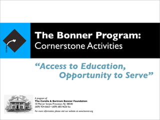 The Bonner Program:
Cornerstone Activities

“Access to Education,
     Opportunity to Serve”

A program of:
The Corella & Bertram Bonner Foundation
10 Mercer Street, Princeton, NJ 08540
(609) 924-6663 • (609) 683-4626 fax
For more information, please visit our website at www.bonner.org
 