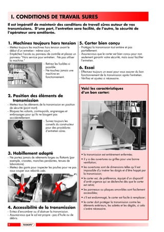 I. CONDITIONS DE TRAVAIL SURES
Il est impératif de maintenir des conditions de travail sûres autour de vos
transmissions. D’une part, l’entretien sera facilité, de l’autre, la sécurité de
l’opérateur sera améliorée.


1. Machines toujours hors tension 5. Carter bien conçu
- Mettez toujours les machines hors tension avant le        - Protégez la transmission tout entière et pas
  début d’un entretien - même court.                          partiellement.
- Empêchez l’accès au panneau de contrôle et placez un      - Assurez-vous que le carter est bien conçu pour non
  panneau “Hors service pour entretien. Ne pas utiliser       seulement garantir votre sécurité, mais aussi faciliter
  la machine.”                                                l’entretien.
                              - Retirez les fusibles si
                                possible.                   6. Essai
                              - Ne touchez jamais une       - Effectuez toujours un essai pour vous assurer du bon
                                machine en                    fonctionnement de la transmission après l’entretien.
                                fonctionnement.             - Vérifiez et ajustez si nécessaire.


                                                             Voici les caractéristiques
                                                             d’un bon carter:
2. Position des éléments de
   transmission
- Mettez tous les éléments de la transmission en position
  de sécurité (point mort).
- Bloquez les volants, contre-poids, engrenages et
  embrayages pour qu’ils ne bougent pas
  accidentellement.
                               - Suivez toujours les
                                 conseils du constructeur
                                 pour des procédures
                                 d’entretien sûres.




3. Habillement adapté                                        • la transmission est entièrement enfermée;
- Ne portez jamais de vêtements larges ou flottants (par
                                                             • il y a des ouvertures ou grilles pour une bonne
  exemple, cravates, manches pendantes, tenues de
                                                               ventilation;
  laboratoire).
- Mettez des gants pour inspecter les poulies pour ne pas    • les ouvertures sont de dimensions telles qu’il est
  vous couper aux rebords usés.                                impossible d’y insérer les doigts et d’être happé par
                                                               la transmission;
                                                             • le carter est, de préférence, équipé d’un dispositif




       #                              #
                                                               d’arrêt urgence qui se déclenche dès que le carter
                                                               est retiré;
                                                             • les panneaux ou plaques amovibles sont facilement
                                                               accessibles;
                                                             • s’il est endommagé, le carter est facile à remplacer;
                                                             • le carter doit protéger la transmission contre les
                                                               éléments extérieurs, les saletés et les dégâts, si cela
4. Accessibilité de la transmission                            s’avère nécessaire.
- Evitez d’encombrer ou d’obstruer la transmission.
- Assurez-vous que le sol est propre - pas d’huile ou de
  débris.

2
 