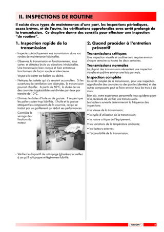 II. INSPECTIONS DE ROUTINE
Il existe deux types de maintenance: d’une part, les inspections périodiques,
assez brèves, et de l’autre, les vérifications approfondies avec arrêt prolongé de
la transmission. Ce chapitre donne des conseils pour effectuer une inspection
“de routine”.

1. Inspection rapide de la                                       2. Quand procéder à l’entretien
   transmission                                                     préventif
- Inspectez périodiquement vos transmissions dans vos            Transmissions critiques
  rondes de maintenance habituelles.                             Une inspection visuelle et auditive sera requise environ
- Observez la transmission en fonctionnement, sous               chaque semaine ou toutes les deux semaines.
  carter, et détectez bruits ou vibrations inhabituelles.        Transmissions normales
  Une transmission bien conçue et bien entretenue                La plupart des transmissions nécessitent une inspection
  fonctionnera de façon souple et silencieuse.                   visuelle et auditive environ une fois par mois.
- Voyez si le carter est ballant ou abîmé.
                                                                 Inspection complète
- Nettoyez les saletés qui s’y seraient accumulées. Si les       Un arrêt complet de la transmission, pour une inspection
  ouvertures de ventilation sont obstruées, la transmission      approfondie des courroies ou des poulies (dentées) et des
  pourrait chauffer. A partir de 60°C, la durée de vie           autres composants peut se faire environ tous les trois à six
  des courroies trapézoïdales est divisée par deux par           mois.
  tranche de 10°C.
                                                                 Bien sûr, votre expérience personnelle vous guidera quant
- Eliminez les fuites d’huile ou de graisse. Il se peut que      à la nécessité de vérifier vos transmissions.
  les paliers soient trop lubrifiés. L’huile et la graisse       Les facteurs suivants détermineront la fréquence des
  attaquent les composants de la courroie, ce qui se             inspections:
  traduit par un gonflement qui réduit ses performances.
                                                                 • la vitesse de la transmission;
- Contrôlez le
  serrage des                                                    • le cycle d’utilisation de la transmission;
  fixations du                                                   • la nature critique de l’équipement;
  moteur.                                                        • les variations de la température ambiante;
                                                                 • les facteurs externes;
                                                                 • l’accessibilité de la transmission.




- Vérifiez le dispositif de rattrapage (glissières) et veillez
  à ce qu’il soit propre et légèrement lubrifié.




                                                                                                                            3
 