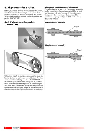 6. Alignement des poulies                                      Vérification des tolérances d’alignement
                                                               En règle générale, le déport sur l’alignement des poulies
Le bruit, l’usure des poulies, des courroies et des paliers,   sur les transmissions à courroies trapézoïdales ne peut
des vibrations et en fin de compte … la rupture de la          pas dépasser 1/2° ou 5 mm par 500 mm d’entraxe.
machine à cause d’un mauvais alignement des poulies.           L’alignement des transmissions à courroies VSX et
Vous pouvez l’éviter en utilisant l’outil d’alignement des     synchrones ne peut pas dépasser 1/4° ou 2,5 mm par
poulies TEXROPE® ATX.                                          500 mm d’entraxe.

Outil d’alignement des poulies                                 Désalignement parallèle
TEXROPE® ATX
                                                                                                          Déport




                                                               Désalignement angulaire


                                                                                                               Déport




Cet outil est installé en quelques secondes et le rayon du
laser projeté sur les cibles vous permet de contrôler et de
corriger rapidement l’alignement. Le TEXROPE® ATX
identifie l’alignement parallèle et angulaire et peut être
utilisé pour des diamètres de poulies de 60 mm ou plus.
Son faible poids permet de le monter sur des poulies non
magnétiques avec un ruban adhésif et peut être utilisé sur
des machines montées horizontalement ou verticalement.




6
 