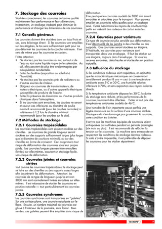7. Stockage des courroies                                     déformation.
                                                              Il se peut que les courroies au-delà de 3000 mm soient
Stockées correctement, les courroies de bonne qualité         enroulées et attachées pour le transport. Vous pouvez
maintiennent leur performance et leurs dimensions.            empiler ces courroies telles quelles pour un stockage
Inversement, un stockage inadapté peut diminuer la            aisé. Evitez néanmoins les rayons de courbure trop
performance et changer les dimensions de vos courroies.       petits en insérant des rouleaux de carton entre les
                                                              courroies.
7.1 Conseils généraux
                                                              7.2.4 Courroies pour variateurs
Les courroies doivent être stockées dans un local frais et    Ce type de courroie est plus sensible aux déformations.
sec, sans éclairage direct. Si les courroies sont empilées    Il est déconseillé de les pendre à des chevilles ou des
sur des étagères, le tas sera suffisamment petit pour ne      supports. Ces courroies seront stockées sur étagère.
pas déformer les courroies de la couche inférieure. Il en     D’habitude, les courroies pour variateurs sont
sera de même pour les courroies en casiers.                   transportées dans une enveloppe. Il faut les stocker sur
Faites attention:                                             une étagère, toujours dans l’enveloppe. Si vous les
• Ne stockez pas les courroies au sol, surtout si de          recevez enroulées, détachez-les et stockez-les en position
    l’eau ou tout autre liquide risque de les atteindre. Au   naturelle.
    sol, elles peuvent de plus être endommagées par
    manipulation accidentelle.
                                                              7.3 Influence du stockage
• Evitez les fenêtres (exposition au soleil et à              Si les conditions ci-dessus sont respectées, on admettra
    l’humidité).                                              que les caractéristiques mécaniques se conserveront
• Ne stockez pas les courroies près de radiateurs ou          sensiblement pendant 8 ans — ceci à une température
    d'autres sources de chaleur.                              ambiante entre 5°C et 30°C, une humidité relative
• Eloignez vos courroies de transformateurs, de               inférieure à 70%, et sans exposition aux rayons solaires
    moteurs électriques, ou d’autres appareils électriques    directs.
    susceptibles de produire de l’ozone.                      Si la température ambiante dépasse les 30°C, la durée
• Evitez la présence de dissolvants ou d’autres produits      du stockage sera réduite, et les performances de la
    chimiques dans l’atmosphère.                              courroie pourraient être affectées. Evitez à tout prix des
• Si les courroies sont enroulées, les courbes ne seront      températures ambiantes au-delà de 46°C.
    en aucun cas inférieures au diamètre de poulie
    minimal recommandé (pour les courbes normales) ni         Une humidité de l’air importante cause parfois une
    inférieures à 1,2 fois le diamètre minimal                légère moisissure sur la surface d’une courroie stockée.
    recommandé (pour les courbes sur le dos).                 Quoique cela n’endommage pas gravement la courroie,
                                                              cette condition est à éviter.
7.2 Méthodes de stockage                                      Il arrive que les machines équipées de courroies soient
7.2.1 Courroies trapézoïdales                                 entreposées ou inutilisées pendant un période prolongée
Les courroies trapézoïdales sont souvent stockées sur des     (six mois ou plus). Il est recommandé de relâcher la
chevilles. Les courroies de grande longueur seront            tension sur les courroies. La machine sera entreposée en
stockées sur des supports suffisamment larges (plus larges    respectant les conditions de stockage décrites ci-dessus.
que le diamètre de courbure minimal), ou sur des              Si cela s’avère impossible, il est préférable de déposer
chevilles en forme de croissant. Ceci supprimera tout         les courroies pour les stocker séparément.
risque de déformation des courroies sous leur propre
poids. Les courroies longues peuvent être enroulées
(lovées) sur elles-mêmes, assurant un stockage facile,
sans risque de déformation.
7.2.2 Courroies jointes et courroies
      striées
Tout comme les courroies trapézoïdales, le stockage peut
se faire sur des chevilles ou des supports assez larges
afin de prévenir les déformations. Attention: les
courroies de ce type de longueurs jusqu’à environ
3000 mm sont normalement livrées enroulées sur elles-
mêmes. Il est nécessaire de stocker les courroies en
position naturelle — tout particulièrement les courroies
jointes.
7.2.3 Courroies synchrones
Les courroies synchrones sont transportées en “galettes”.
Sur une surface plane, une courroie est placée sur le
flanc. Ensuite, un nombre maximal de courroies est
glissé à l’intérieur de la première, sans forcer. Bien
serrées, ces galettes peuvent être empilées sans risque de


                                                                                                                         7
 