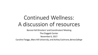 Continued	Wellness:
A	discussion	of	resources
Bonner	Fall	Directors’	and	Coordinators’	Meeting
The	Claggett Center
November	6,	2017
Caroline	Twiggs,	Mars	Hill	University,	and	Ashley	Cochrane,	Berea	College
 