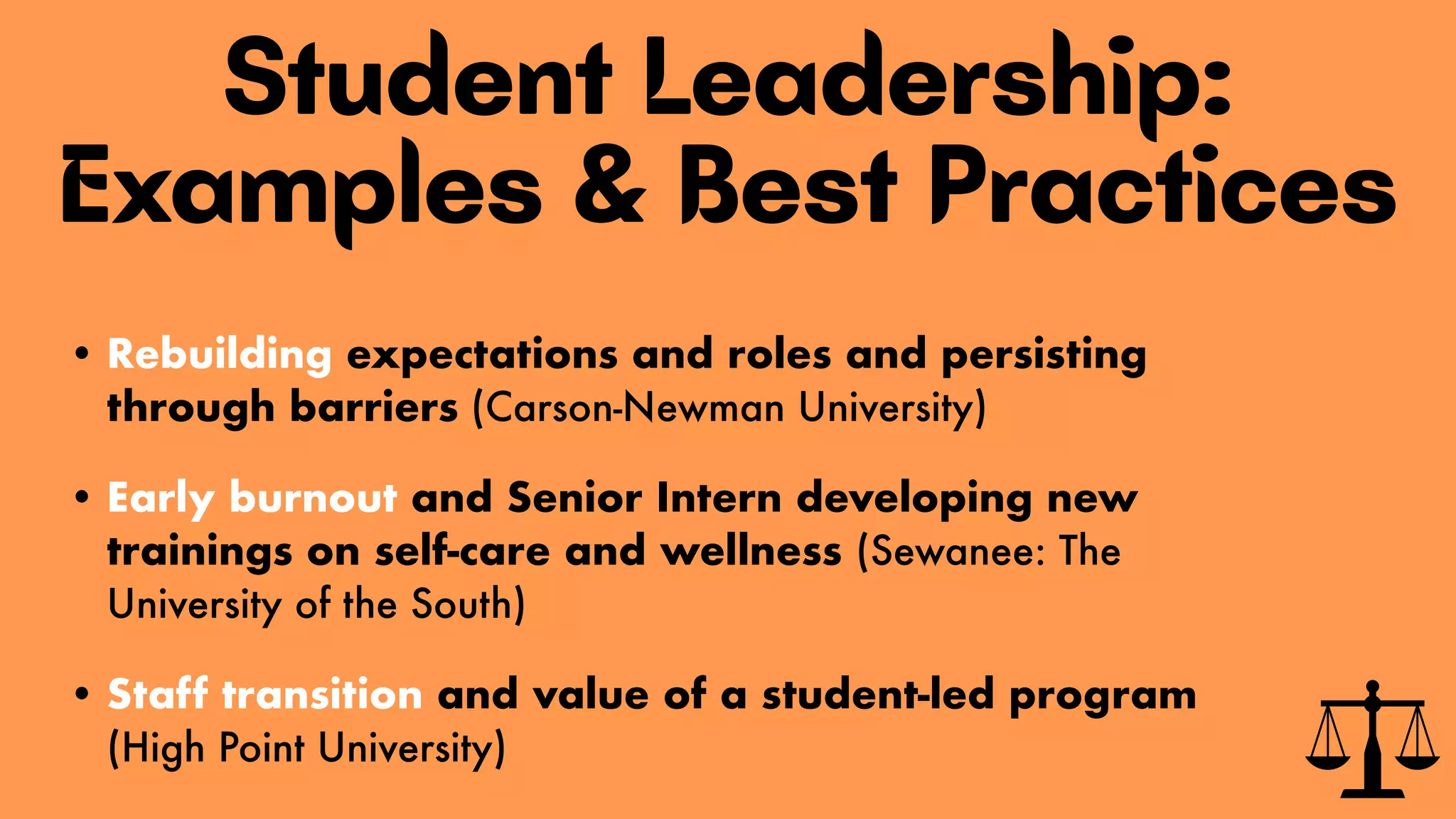Student Leadership:
Examples & Best Practices
• Rebuilding expectations and roles and persisting
through barriers (Carson-Newman University)
• Early burnout and Senior Intern developing new
trainings on self-care and wellness (Sewanee: The
University of the South)
• Staff transition and value of a student-led program
(High Point University)
 