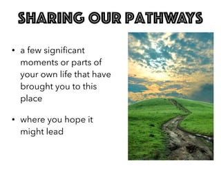 sharing our pathways
• a few signiﬁcant
moments or parts of
your own life that have
brought you to this
place
• where you hope it
might lead
 