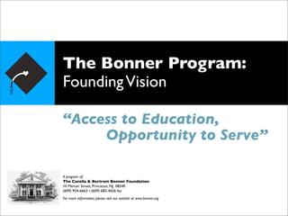 The Bonner Program:
Founding Vision

“Access to Education,
     Opportunity to Serve”

A program of:
The Corella & Bertram Bonner Foundation
10 Mercer Street, Princeton, NJ 08540
(609) 924-6663 • (609) 683-4626 fax
For more information, please visit our website at www.bonner.org
 