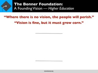 The Bonner Foundation:
     A Founding Vision — Higher Education

“Where there is no vision, the people will perish.”
     “Vision is ﬁne, but it must grow corn.”




                       www.bonner.org
 