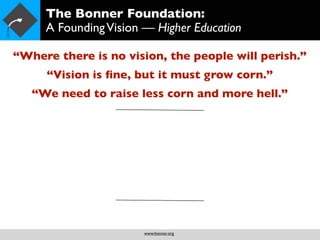 The Bonner Foundation:
     A Founding Vision — Higher Education

“Where there is no vision, the people will perish.”
     “Vision is ﬁne, but it must grow corn.”
   “We need to raise less corn and more hell.”




                       www.bonner.org
 