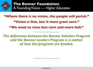 The Bonner Foundation:
     A Founding Vision — Higher Education

“Where there is no vision, the people will perish.”
      “Vision is ﬁne, but it must grow corn.”
   “We need to raise less corn and more hell.”

The difference between the Bonner Scholars Program
    and the Bonner Leaders Program is a matter
          of how the programs are funded.




                       www.bonner.org
 