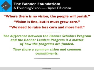 The Bonner Foundation:
     A Founding Vision — Higher Education

“Where there is no vision, the people will perish.”
      “Vision is ﬁne, but it must grow corn.”
   “We need to raise less corn and more hell.”

The difference between the Bonner Scholars Program
    and the Bonner Leaders Program is a matter
          of how the programs are funded.
     They share a common vision and common
                  commitments.



                       www.bonner.org
 