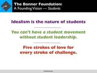 The Bonner Foundation:
 A Founding Vision — Students


Idealism is the nature of students

You can't have a student movement
    without student leadership.

     Five strokes of love for
    every stroke of challenge.



                  www.bonner.org
 