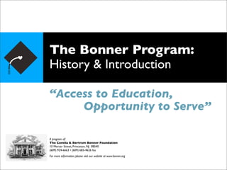 The Bonner Program:
History & Introduction

“Access to Education,
     Opportunity to Serve”

A program of:
The Corella & Bertram Bonner Foundation
10 Mercer Street, Princeton, NJ 08540
(609) 924-6663 • (609) 683-4626 fax
For more information, please visit our website at www.bonner.org
 