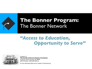 The Bonner Program:
The Bonner Network

“Access to Education,
     Opportunity to Serve”

A program of:
The Corella & Bertram Bonner Foundation
10 Mercer Street, Princeton, NJ 08540
(609) 924-6663 • (609) 683-4626 fax
For more information, please visit our website at www.bonner.org
 