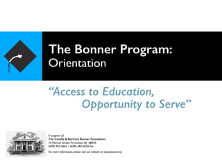 The Bonner Program: 
Orientation
“Access to Education,
A program of:
The Corella & Bertram Bonner Foundation
10 Mercer Street, Princeton, NJ 08540
(609) 924-6663 • (609) 683-4626 fax
For more information, please visit our website at www.bonner.org
Opportunity to Serve”
 