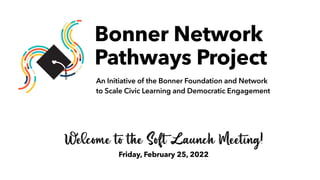 Welcome to the Soft Launch Meeting!


Friday, February 25, 2022
Bonner Network
 
Pathways Project
An Initiative of the Bonner Foundation and Network


to Scale Civic Learning and Democratic Engagement
 