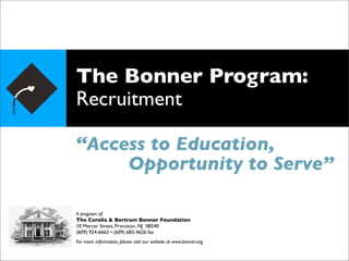 The Bonner Program:
Recruitment

“Access to Education,
     Opportunity to Serve”

A program of:
The Corella & Bertram Bonner Foundation
10 Mercer Street, Princeton, NJ 08540
(609) 924-6663 • (609) 683-4626 fax
For more information, please visit our website at www.bonner.org
 