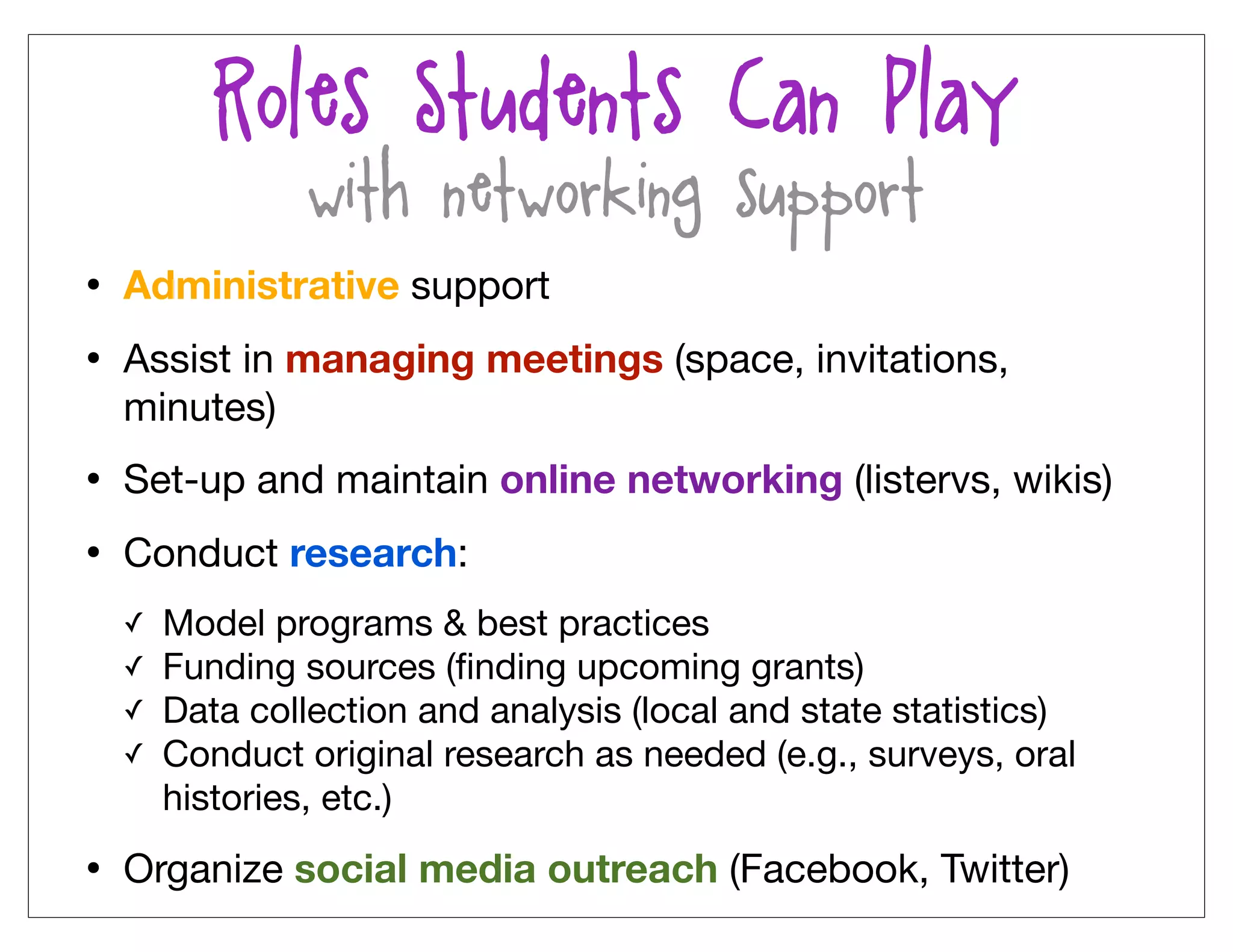 Roles Students Can Play
              (with networking support)
• Administrative support
• Assist in managing meetings (space, invitations,
  minutes)
• Set-up and maintain online networking (listervs, wikis)
• Conduct research:
  ✓   Model programs & best practices
  ✓   Funding sources (ﬁnding upcoming grants)
  ✓   Data collection and analysis (local and state statistics)
  ✓   Conduct original research as needed (e.g., surveys, oral
      histories, etc.)

• Organize social media outreach (Facebook, Twitter)
 