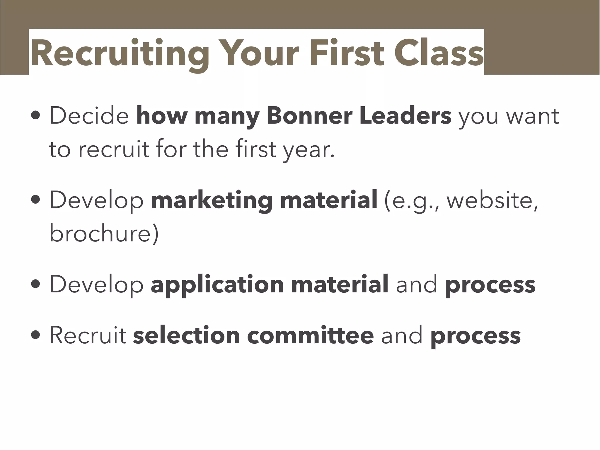 Recruiting Your First Class
• Decide how many Bonner Leaders you want
to recruit for the ﬁrst year.
• Develop marketing material (e.g., website,
brochure)
• Develop application material and process
• Recruit selection committee and process
 